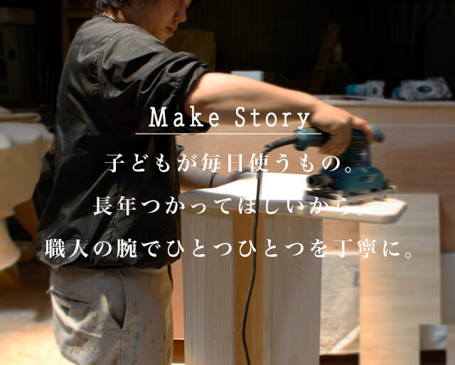 Make Story 子どもが毎日使うもの。長年つかってほしいから。
職人の腕でひとつひとつを丁寧に。