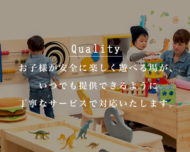 Quality お子様が安全に楽しく遊べる場が、いつでも提供できるように丁寧なサービスで対応いたします。
